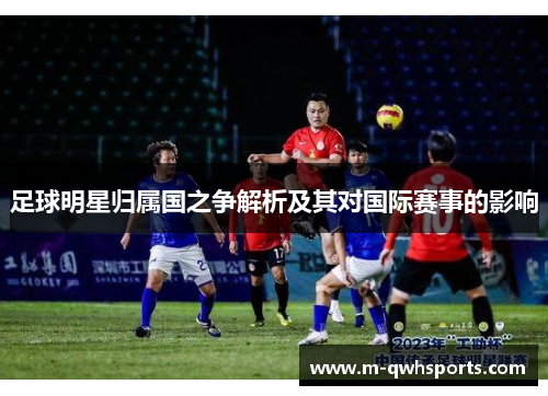 足球明星归属国之争解析及其对国际赛事的影响